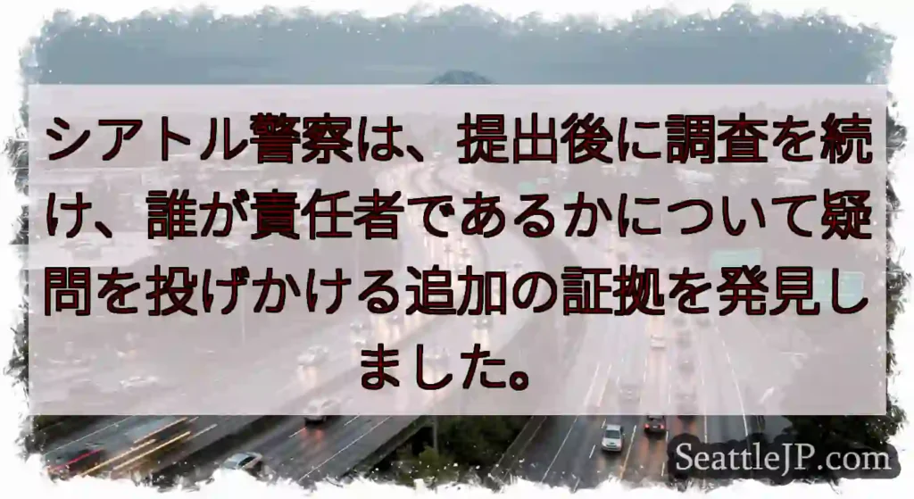 シアトル警察は、提出後に調査を続け、誰が責任者であるかについて疑問を投げかける追加の証拠を発見しまし