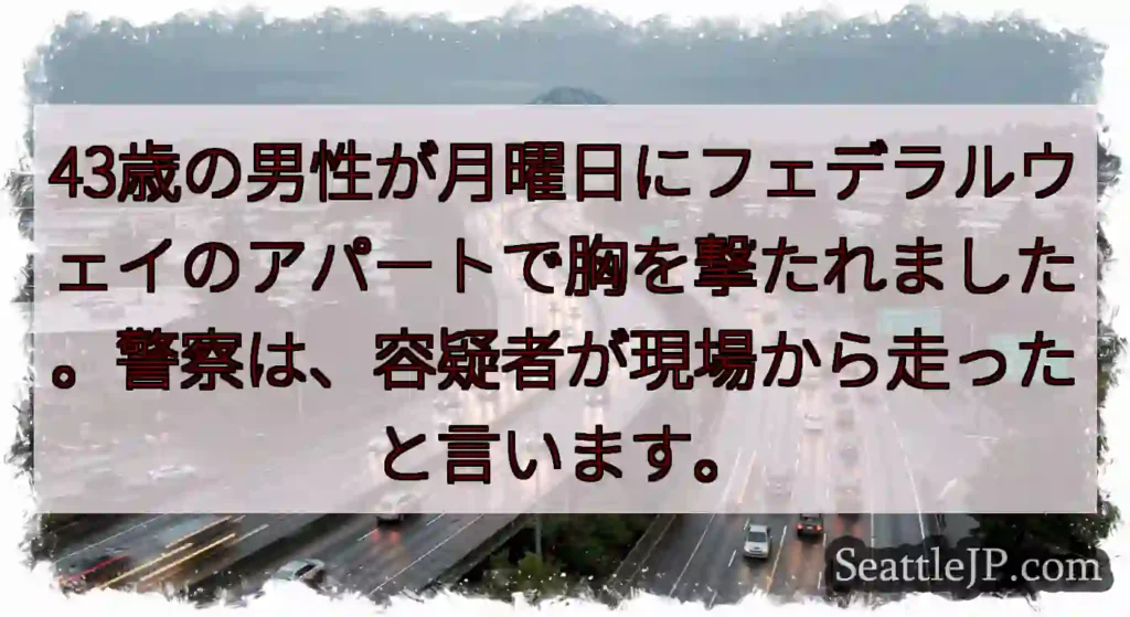 43歳の男性が月曜日にフェデラルウェイのアパートで胸を撃たれました。警察は、容疑者が現場から走ったと