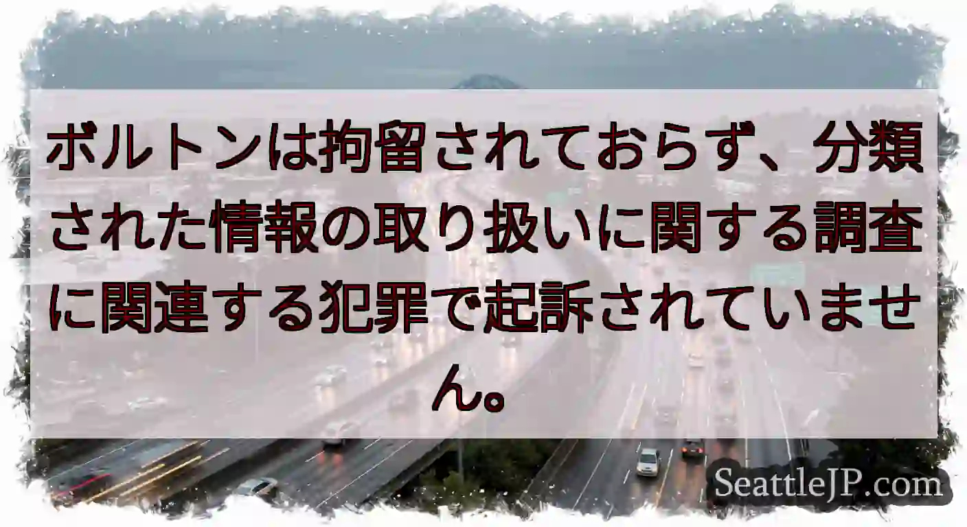 ボルトンは拘留されておらず、分類された情報の取り扱いに関する調査に関連する犯罪で起訴されていません。