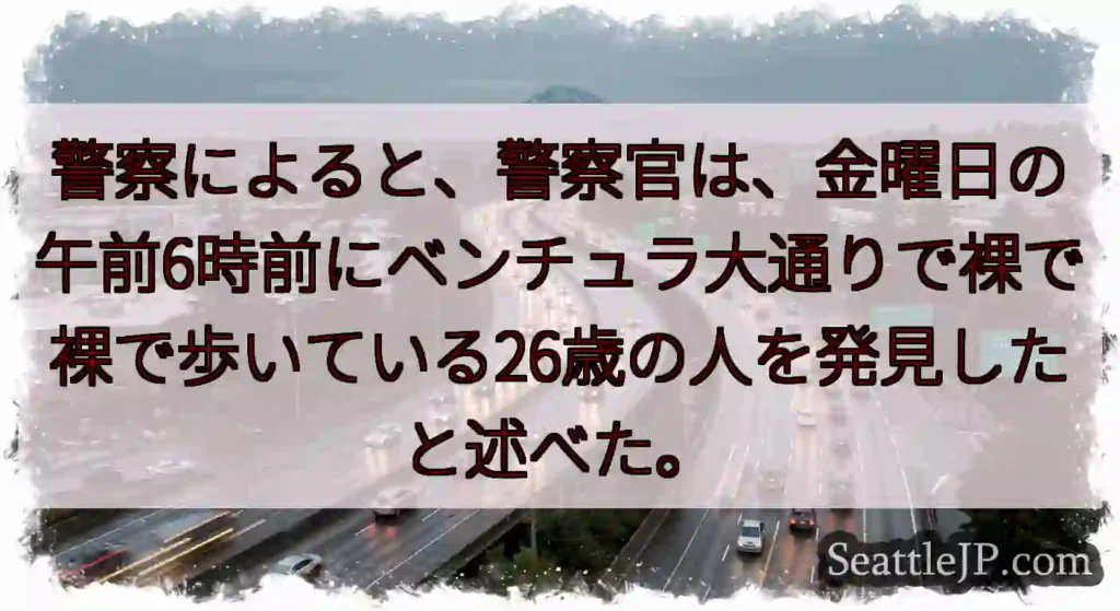 警察によると、警察官は、金曜日の午前6時前にベンチュラ大通りで裸で裸で歩いている26歳の人を発見した