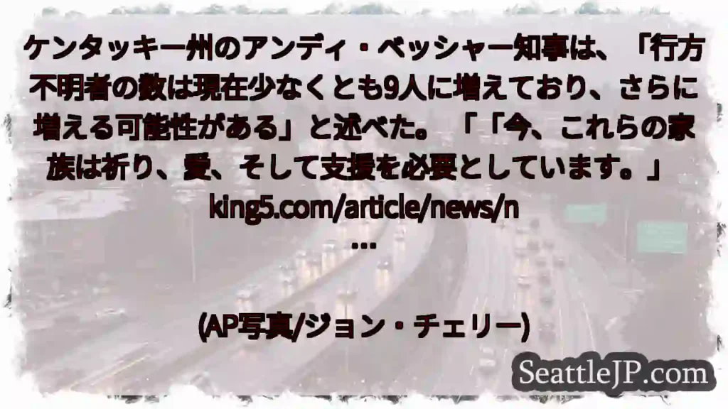 ケンタッキー州のアンディ・ベッシャー知事は、「行方不明者の数は現在少なくとも9人に増えており、さらに